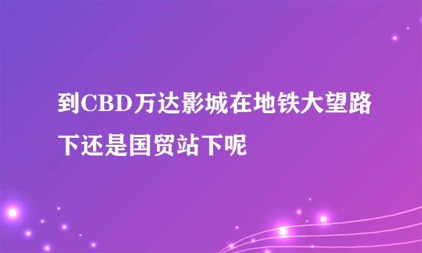 到CBD万达影城在地铁大望路下还是国贸站下呢