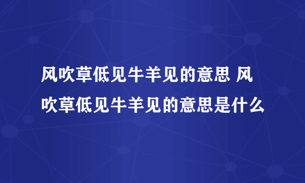 风吹草低见牛羊见的意思 风吹草低见牛羊见的意思是什么