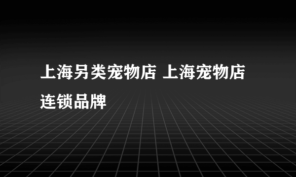 上海另类宠物店 上海宠物店连锁品牌