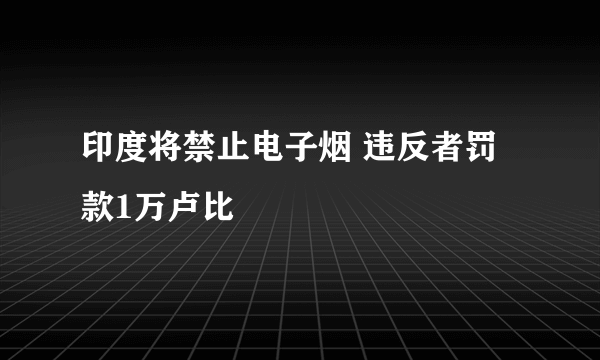 印度将禁止电子烟 违反者罚款1万卢比