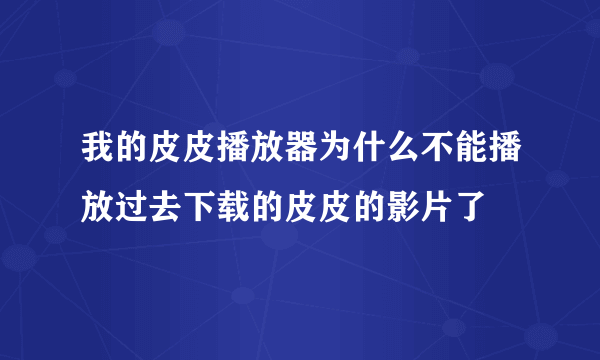 我的皮皮播放器为什么不能播放过去下载的皮皮的影片了