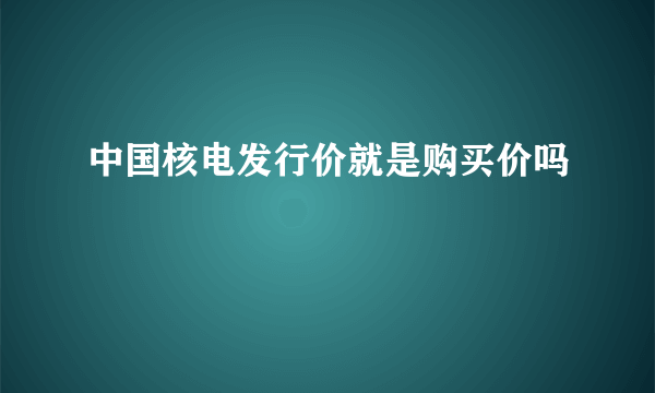 中国核电发行价就是购买价吗