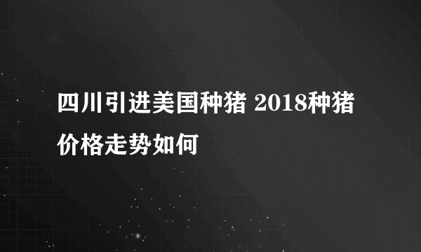 四川引进美国种猪 2018种猪价格走势如何