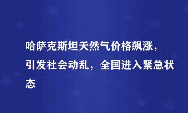 哈萨克斯坦天然气价格飙涨，引发社会动乱，全国进入紧急状态