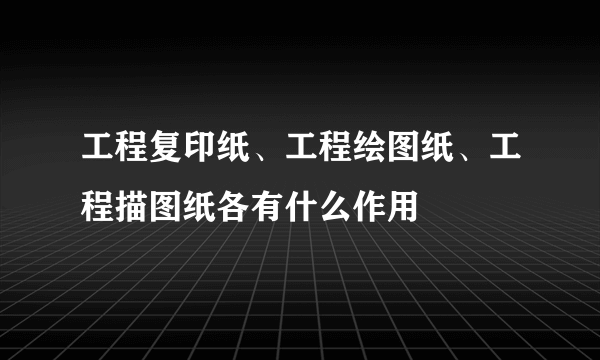 工程复印纸、工程绘图纸、工程描图纸各有什么作用