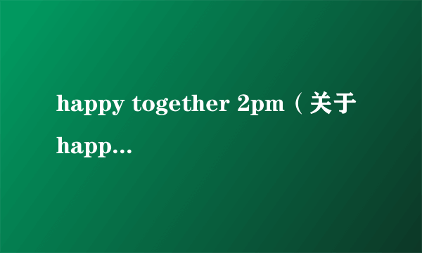 happy together 2pm（关于happy together 2pm的简介）