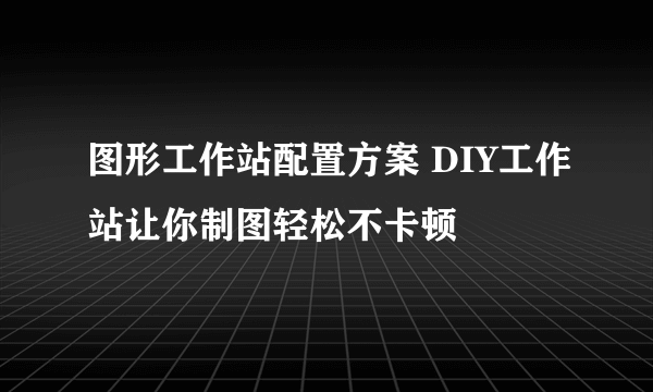 图形工作站配置方案 DIY工作站让你制图轻松不卡顿