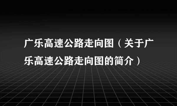 广乐高速公路走向图（关于广乐高速公路走向图的简介）