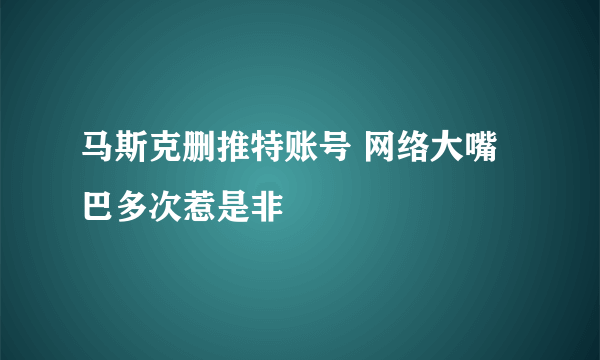 马斯克删推特账号 网络大嘴巴多次惹是非