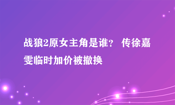 战狼2原女主角是谁？ 传徐嘉雯临时加价被撤换