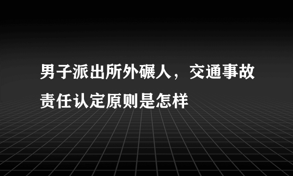 男子派出所外碾人，交通事故责任认定原则是怎样