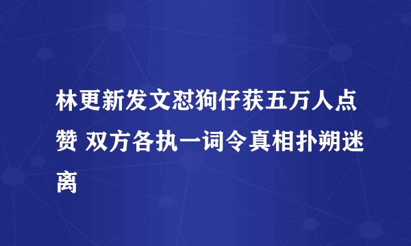 林更新发文怼狗仔获五万人点赞 双方各执一词令真相扑朔迷离