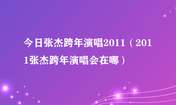 今日张杰跨年演唱2011（2011张杰跨年演唱会在哪）