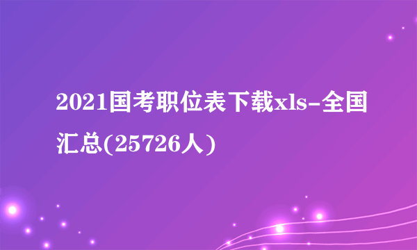 2021国考职位表下载xls-全国汇总(25726人)