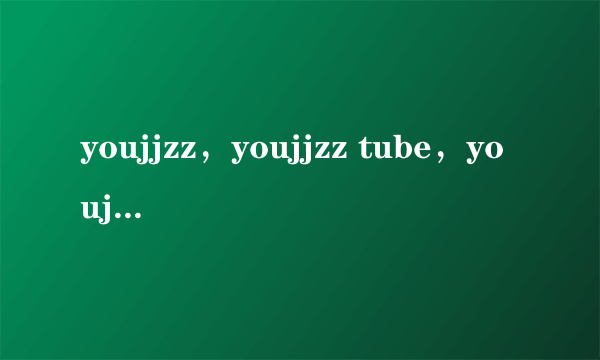 youjjzz，youjjzz tube，youjjzz网址，youjjzz怎么打不开