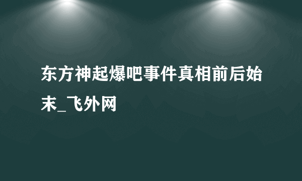 东方神起爆吧事件真相前后始末_飞外网