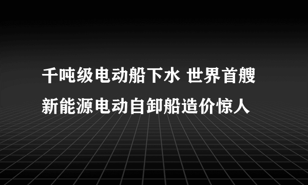 千吨级电动船下水 世界首艘新能源电动自卸船造价惊人