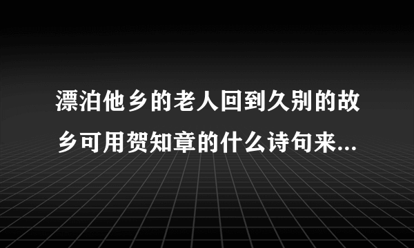 漂泊他乡的老人回到久别的故乡可用贺知章的什么诗句来表达此时的感慨？