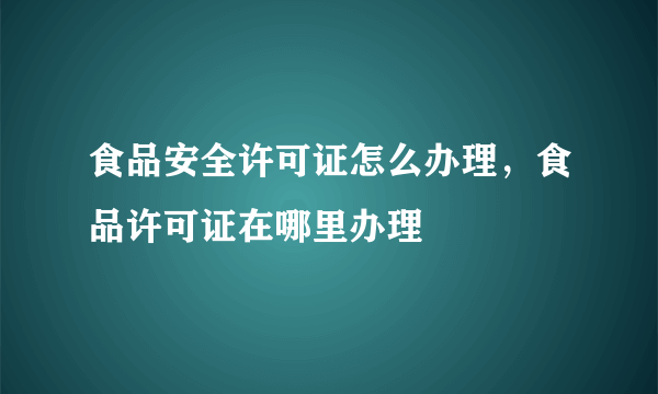 食品安全许可证怎么办理，食品许可证在哪里办理