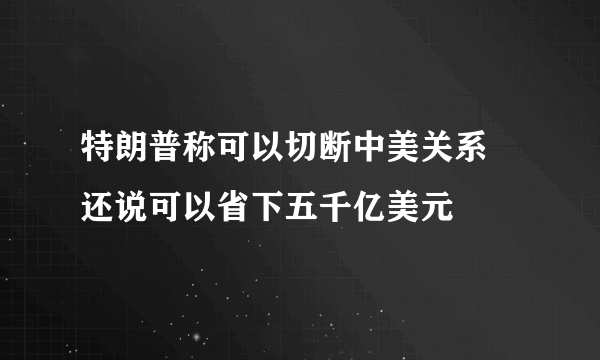 特朗普称可以切断中美关系 还说可以省下五千亿美元