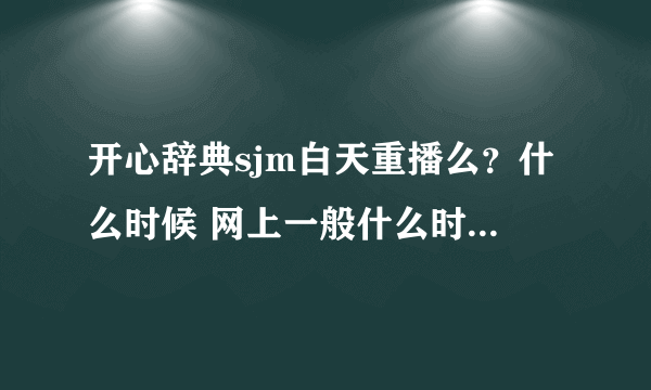 开心辞典sjm白天重播么？什么时候 网上一般什么时候播出谢谢