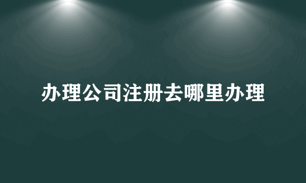 办理公司注册去哪里办理