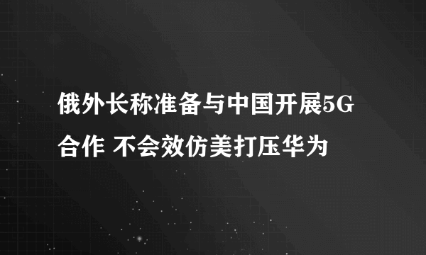 俄外长称准备与中国开展5G合作 不会效仿美打压华为