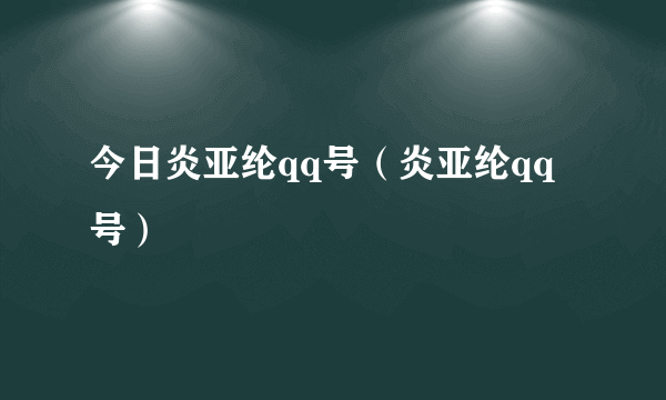 今日炎亚纶qq号（炎亚纶qq号）