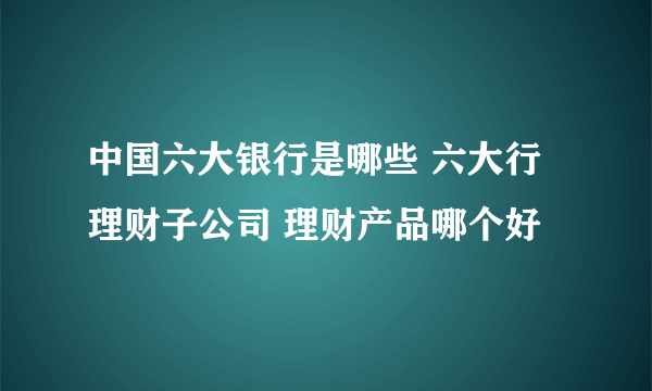 中国六大银行是哪些 六大行理财子公司 理财产品哪个好