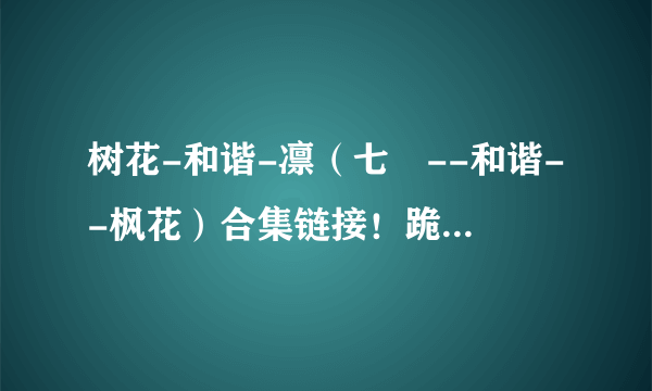 树花-和谐-凛（七咲--和谐--枫花）合集链接！跪求了！所有金币！