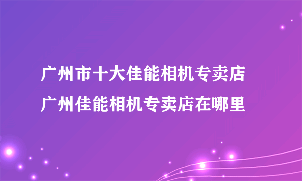 广州市十大佳能相机专卖店 广州佳能相机专卖店在哪里