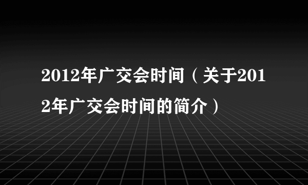 2012年广交会时间（关于2012年广交会时间的简介）