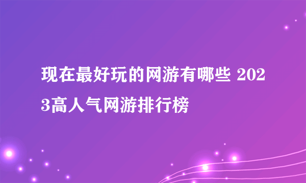 现在最好玩的网游有哪些 2023高人气网游排行榜