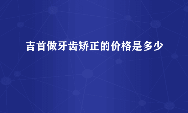 吉首做牙齿矫正的价格是多少