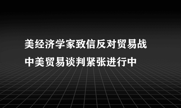 美经济学家致信反对贸易战 中美贸易谈判紧张进行中