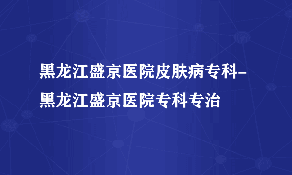 黑龙江盛京医院皮肤病专科-黑龙江盛京医院专科专治