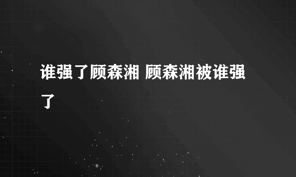 谁强了顾森湘 顾森湘被谁强了