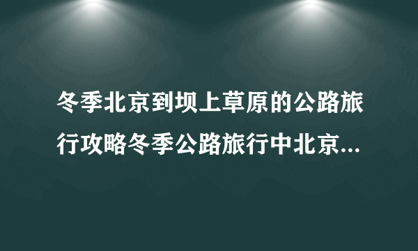 冬季北京到坝上草原的公路旅行攻略冬季公路旅行中北京到坝上草原的攻略路线