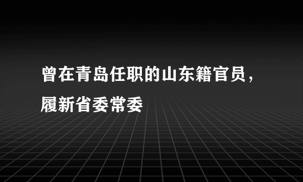 曾在青岛任职的山东籍官员，履新省委常委