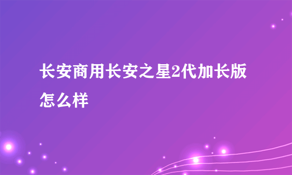 长安商用长安之星2代加长版怎么样