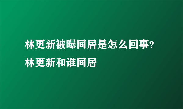 林更新被曝同居是怎么回事？林更新和谁同居