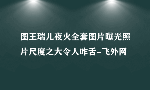 图王瑞儿夜火全套图片曝光照片尺度之大令人咋舌-飞外网