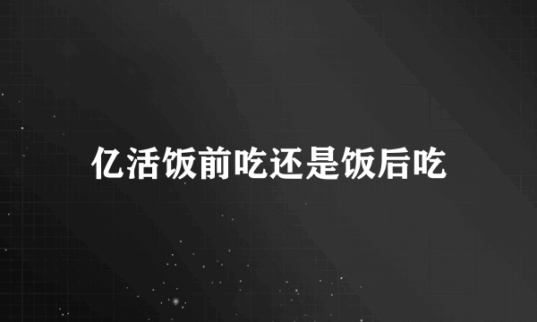 亿活饭前吃还是饭后吃