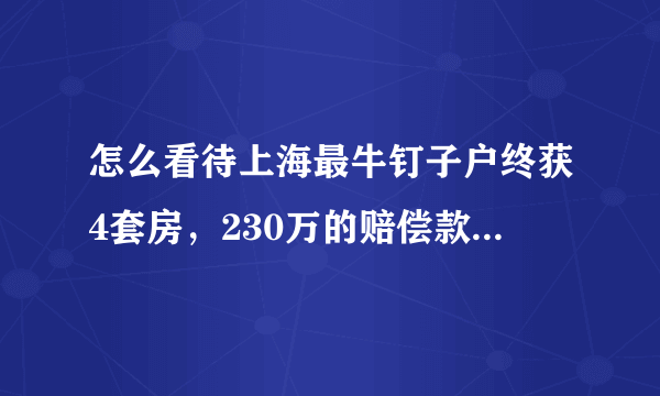 怎么看待上海最牛钉子户终获4套房，230万的赔偿款这件事？