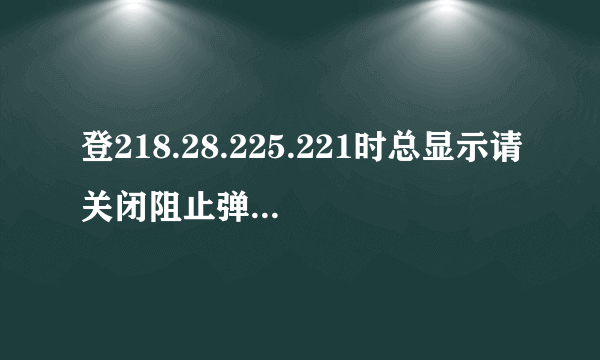 登218.28.225.221时总显示请关闭阻止弹出窗口程序