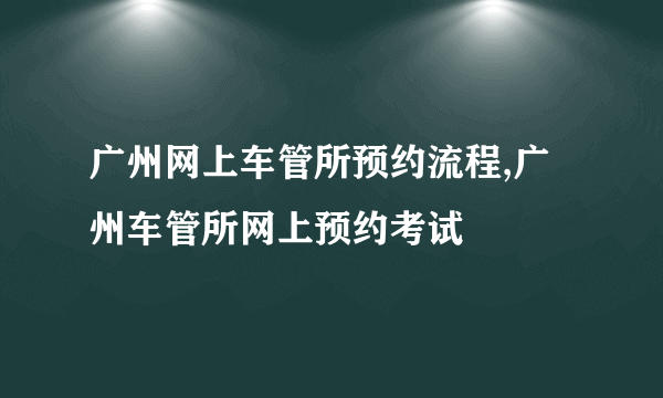 广州网上车管所预约流程,广州车管所网上预约考试