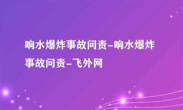 响水爆炸事故问责-响水爆炸事故问责-飞外网