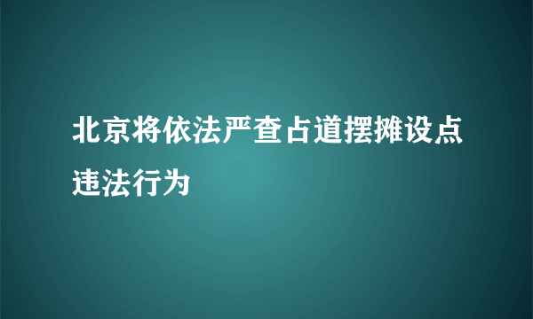 北京将依法严查占道摆摊设点违法行为