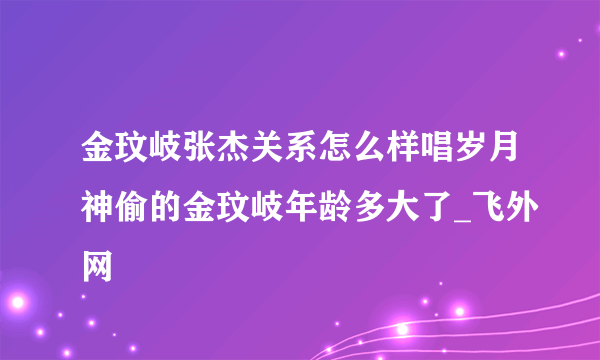 金玟岐张杰关系怎么样唱岁月神偷的金玟岐年龄多大了_飞外网