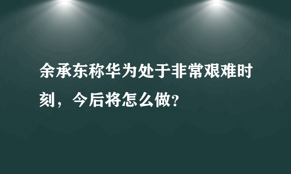 余承东称华为处于非常艰难时刻，今后将怎么做？